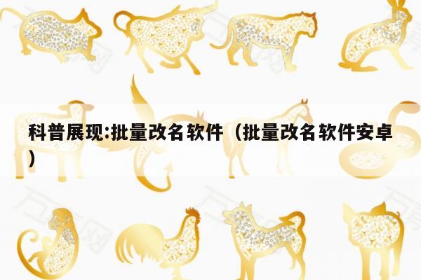 科普展现:批量改名软件（批量改名软件安卓）